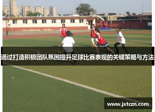 通过打造积极团队氛围提升足球比赛表现的关键策略与方法